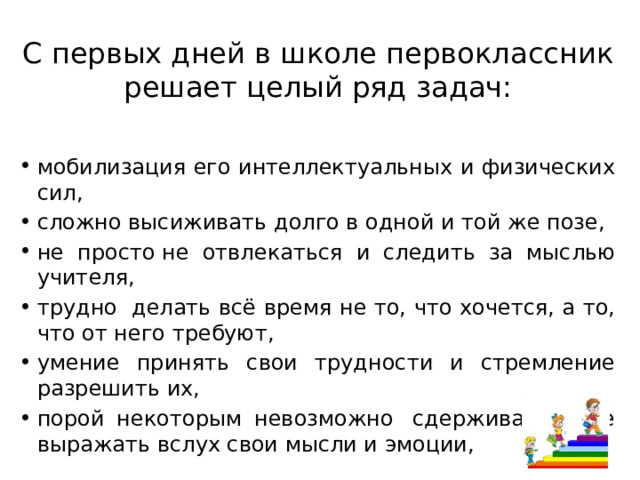 С первых дней в школе первоклассник решает целый ряд задач: мобилизация его интеллектуальных и физических сил, сложно высиживать долго в одной и той же позе, не просто не отвлекаться и следить за мыслью учителя, трудно  делать всё время не то, что хочется, а то, что от него требуют, умение принять свои трудности и стремление разрешить их, порой некоторым невозможно  сдерживать и не выражать вслух свои мысли и эмоции, 