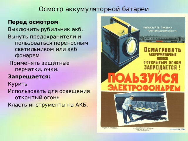 Осмотр аккумуляторной батареи Перед осмотром : Выключить рубильник акб. Вынуть предохранители и пользоваться переносным светильником или акб фонарем  Применять защитные перчатки, очки. Запрещается: Курить Использовать для освещения открытый огонь Класть инструменты на АКБ.   