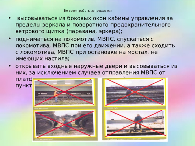  Во время работы запрещается           высовываться из боковых окон кабины управления за пределы зеркала и поворотного предохранительного ветрового щитка (паравана, эркера);  подниматься на локомотив, МВПС, спускаться с локомотива, МВПС при его движении, а также сходить с локомотива, МВПС при остановке на мостах, не имеющих настила;  открывать входные наружные двери и высовываться из них, за исключением случаев отправления МВПС от платформ железнодорожных станций и раздельных пунктов;    