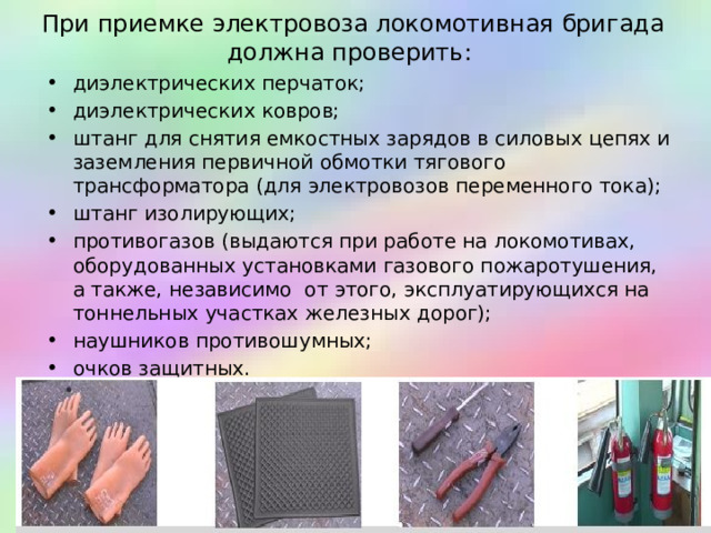 При приемке электровоза локомотивная бригада должна проверить: диэлектрических перчаток; диэлектрических ковров; штанг для снятия емкостных зарядов в силовых цепях и заземления первичной обмотки тягового трансформатора (для электровозов переменного тока); штанг изолирующих; противогазов (выдаются при работе на локомотивах, оборудованных установками газового пожаротушения, а также, независимо от этого, эксплуатирующихся на тоннельных участках железных дорог); наушников противошумных; очков защитных.  