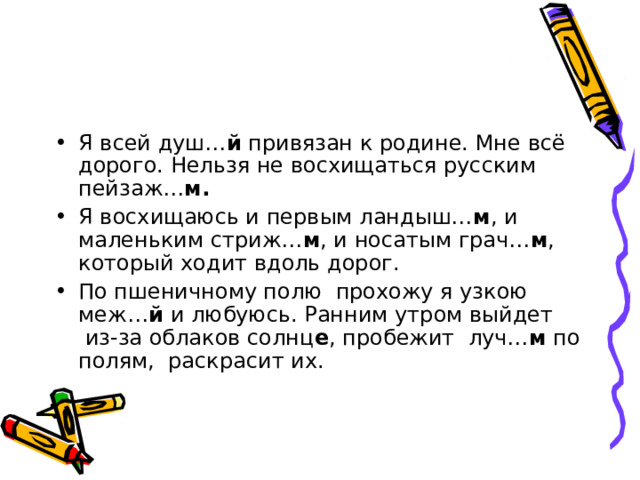 Я всей душ… й  привязан к родине. Мне всё дорого. Нельзя не восхищаться русским пейзаж… м.   Я восхищаюсь и первым ландыш… м , и маленьким стриж… м , и носатым грач… м , который ходит вдоль дорог. По пшеничному полю  прохожу я узкою меж… й и любуюсь. Ранним утром выйдет  из-за облаков солнц е , пробежит  луч… м  по полям,  раскрасит их. 