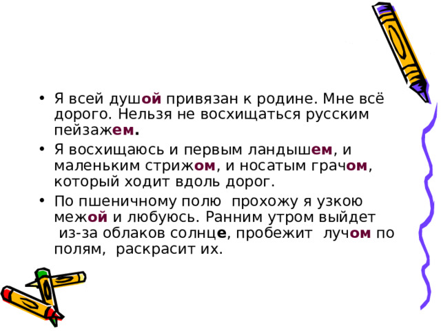 Я всей душ ой  привязан к родине. Мне всё дорого. Нельзя не восхищаться русским пейзаж ем .   Я восхищаюсь и первым ландыш ем , и маленьким стриж ом , и носатым грач ом , который ходит вдоль дорог. По пшеничному полю  прохожу я узкою меж ой  и любуюсь. Ранним утром выйдет  из-за облаков солнц е , пробежит  луч ом  по полям,  раскрасит их. 