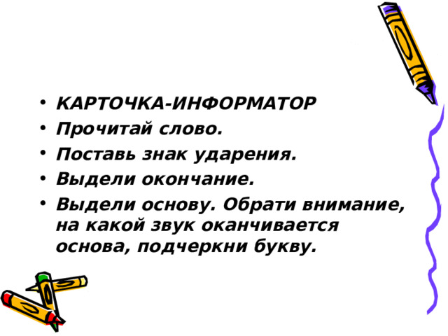 КАРТОЧКА-ИНФОРМАТОР Прочитай слово. Поставь знак ударения. Выдели окончание. Выдели основу. Обрати внимание, на какой звук оканчивается основа, подчеркни букву. 