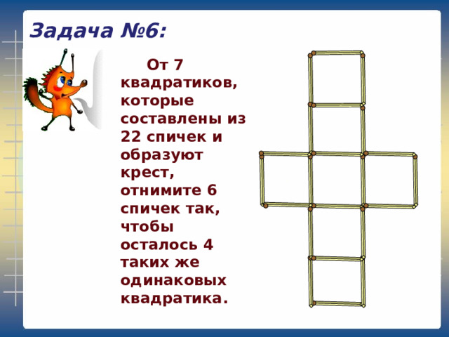 Задача №6:  От 7 квадратиков, которые составлены из 22 спичек и образуют крест, отнимите 6 спичек так, чтобы осталось 4 таких же одинаковых квадратика. 