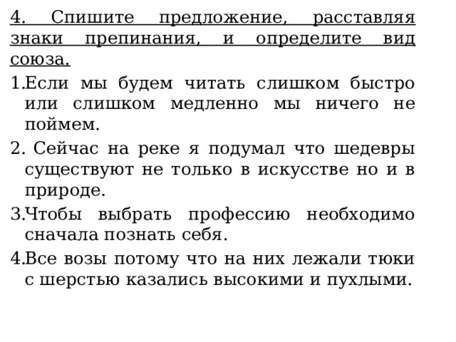 4. Спишите предложение, расставляя знаки препинания, и определите вид союза. Если мы будем читать слишком быстро или слишком медленно мы ничего не поймем.  Сейчас на реке я подумал что шедевры существуют не только в искусстве но и в природе. Чтобы выбрать профессию необходимо сначала познать себя. Все возы потому что на них лежали тюки с шерстью казались высокими и пухлыми. 