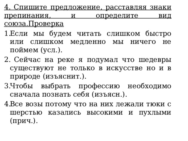 4. Спишите предложение, расставляя знаки препинания, и определите вид союза.Проверка Если мы будем читать слишком быстро или слишком медленно мы ничего не поймем (усл.).  Сейчас на реке я подумал что шедевры существуют не только в искусстве но и в природе (изъяснит.). Чтобы выбрать профессию необходимо сначала познать себя (изъясн.). Все возы потому что на них лежали тюки с шерстью казались высокими и пухлыми (прич.). 