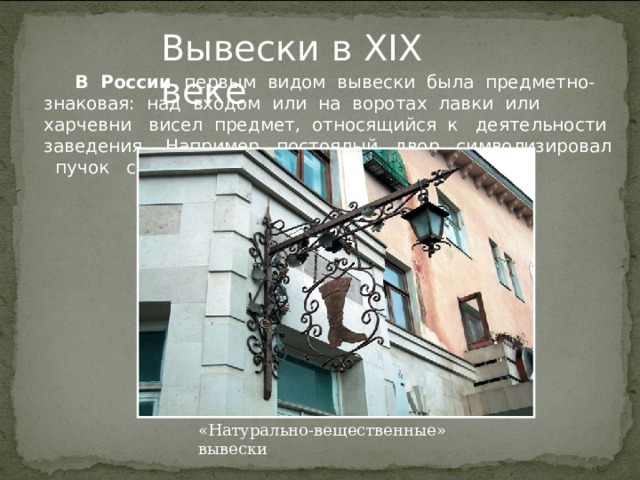 Вывески в XIX веке    В России первым видом вывески была предметно-знаковая: над входом или на воротах лавки или харчевни висел предмет, относящийся к деятельности заведения. Например, постоялый двор символизировал пучок соломы. «Натурально-вещественные» вывески 