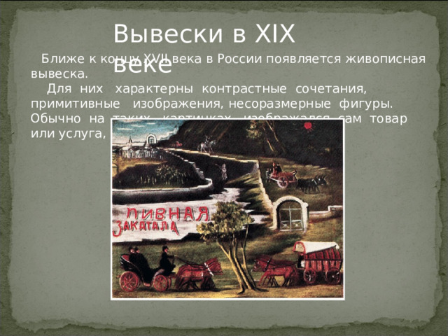  Ближе к концу XVII века в России появляется живописная вывеска.  Для них характерны контрастные сочетания, примитивные изображения, несоразмерные фигуры. Обычно на таких картинках изображался сам товар или услуга, а иногда и их описание. Вывески в XIX веке   