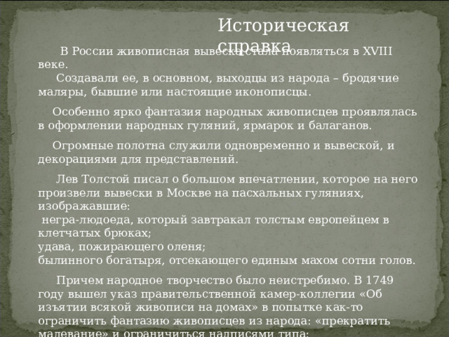 Историческая справка  В России живописная вывеска стала появляться в XVIII веке.  Создавали ее, в основном, выходцы из народа – бродячие маляры, бывшие или настоящие иконописцы.  Особенно ярко фантазия народных живописцев проявлялась в оформлении народных гуляний, ярмарок и балаганов.  Огромные полотна служили одновременно и вывеской, и декорациями для представлений.  Лев Толстой писал о большом впечатлении, которое на него произвели вывески в Москве на пасхальных гуляниях, изображавшие:  негра-людоеда, который завтракал толстым европейцем в клетчатых брюках; удава, пожирающего оленя; былинного богатыря, отсекающего единым махом сотни голов.   Причем народное творчество было неистребимо. В 1749 году вышел указ правительственной камер-коллегии «Об изъятии всякой живописи на домах» в попытке как-то ограничить фантазию живописцев из народа: «прекратить малевание» и ограничиться надписями типа:  «В сем доме питейная продажа», «В сем доме табачная продажа».     