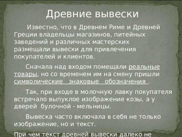 Древние вывески   Известно, что в Древнем Риме и Древней Греции владельцы магазинов, питейных заведений и различных мастерских размещали вывески для привлечения покупателей и клиентов.  Сначала над входом помещали реальные товары , но со временем им на смену пришли символические знаковые обозначения .  Так, при входе в молочную лавку покупателя встречало выпуклое изображение козы, а у дверей булочной - мельницы.  Вывеска часто включала в себя не только изображение, но и текст. При чем текст древней вывески далеко не всегда ограничивался лишь названием заведения и родом его деятельности: встречались обширные рекламные тексты, а иногда и стихи. 