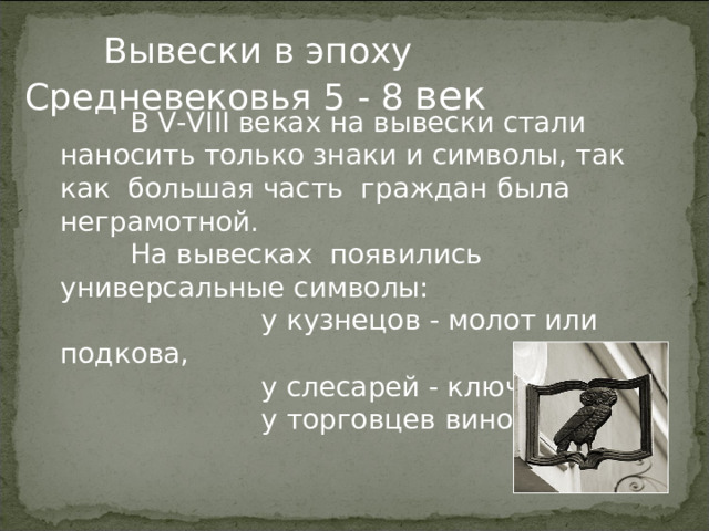  Вывески в эпоху Средневековья 5 - 8 век  В V-VIII веках на вывески стали наносить только знаки и символы, так как большая часть граждан была неграмотной.   На вывесках появились универсальные символы:  у кузнецов - молот или подкова,  у слесарей - ключ,  у торговцев вином – бочка. 