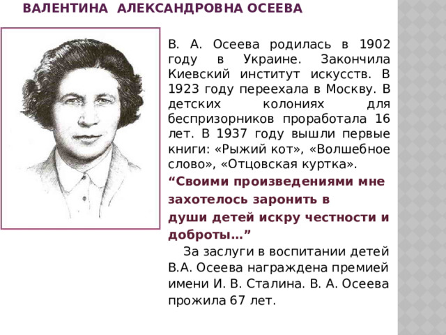 Валентина Александровна Осеева   В. А. Осеева родилась в 1902 году в Украине. Закончила Киевский институт искусств. В 1923 году переехала в Москву. В детских колониях для беспризорников проработала 16 лет. В 1937 году вышли первые книги: «Рыжий кот», «Волшебное слово», «Отцовская куртка». “ Своими произведениями мне захотелось заронить в души детей искру честности и доброты…”  За заслуги в воспитании детей В.А. Осеева награждена премией имени И. В. Сталина. В. А. Осеева прожила 67 лет. 