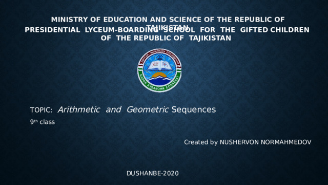   MINISTRY OF EDUCATION AND SCIENCE OF THE REPUBLIC OF TAJIKISTAN  PRESIDENTIAL LYCEUM-BOARDING SCHOOL FOR THE GIFTED CHILDREN OF THE REPUBLIC OF TAJIKISTAN TOPIC: Arithmetic and Geometric Sequences 9 th class Created by NUSHERVON NORMAHMEDOV DUSHANBE-2020 