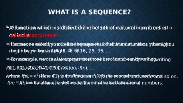 What is a sequence? A function which is defined in the set of natural numbers is called a sequence . If someone asked you to list the squares of all the natural numbers, you might begin by writing 1, 4, 9, 16, 25, 36, ... For example, we can also express the above list of numbers by writing   f (1), f (2), f (3), f (4), f (5), f (6), ..., f ( n ), ... where f(n) = . Here f (1) is the first term, f (2) is the second term, and so on. f(n) = is a function of n , defined in the set of natural numbers. 