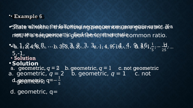 Example 6   State whether the following sequences are geometric or not. If a sequence is geometric, find the common ratio. a. 1, 2, 4, 8, … b. 3, 3, 3, 3, … c. 1, 4, 9, 16, … d. 5,-1, Solution geometric, q = 2 b. geometric, q = 1 c. not geometric  d. geometric, q= 