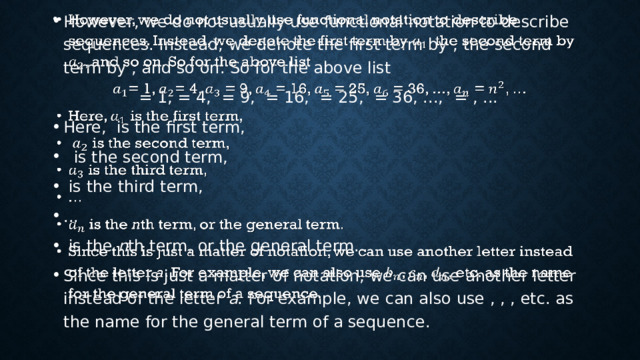 However, we do not usually use functional notation to describe sequences. Instead, we denote the first term by , the second term by , and so on. So for the above list   = 1, = 4, = 9, = 16, = 25, = 36, ...,  = , ... Here, is the first term,  is the second term,  is the third term, ...  is the n th term, or the general term. Since this is just a matter of notation, we can use another letter instead of the letter a . For example, we can also use , , , etc. as the name for the general term of a sequence. 