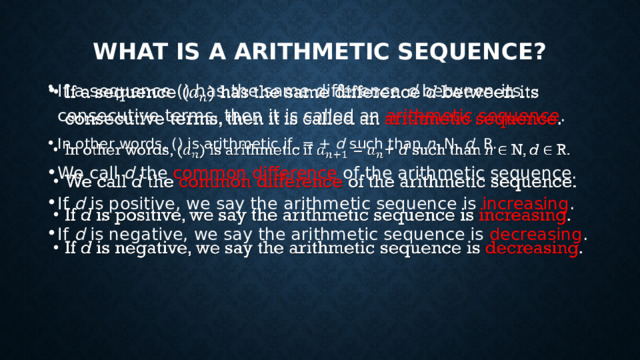 What is a arithmetic  sequence? If a sequence () has the same difference d between its consecutive terms, then it is called an arithmetic sequence . In other words, () is arithmetic if = + d such than n N, d R. We call d the common difference of the arithmetic sequence. If d is positive, we say the arithmetic sequence is increasing . If d is negative, we say the arithmetic sequence is decreasing .   