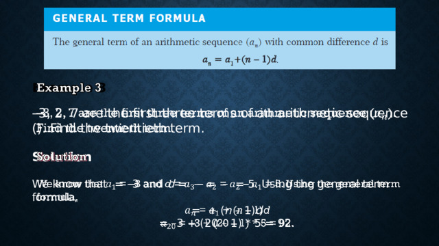 Example 3   – 3, 2, 7 are the first three terms of an arithmetic sequence (). Find the twentieth term. Solution We know that = –3 and d = – = – = 5. Using the general term formula,  = + ( n – 1) d  = –3 + (20 – 1) * 5 = 92. 