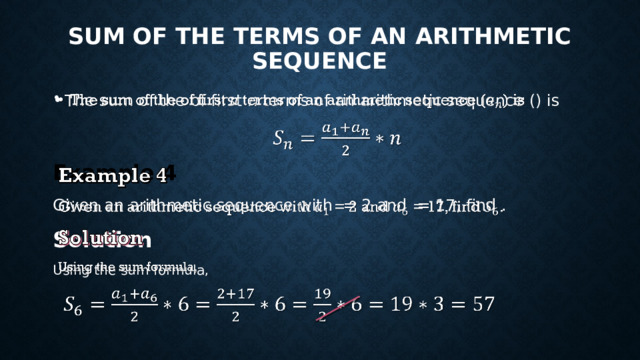 SUM OF THE TERMS OF AN ARITHMETIC SEQUENCE The sum of the of first n terms of an arithmetic sequence () is   Example 4 Given an arithmetic sequence with = 2 and = 17, find . Solution Using the sum formula, 