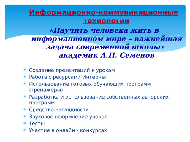 Информационно-коммуникационные технологии «Научить человека жить в информационном мире – важнейшая задача современной школы» академик А.П. Семенов Создание презентаций к урокам Работа с ресурсами Интернет Использование готовых обучающих программ (тренажеры) Разработка и использование собственных авторских программ Средство наглядности Звуковое оформление уроков Тесты Участие в онлайн - конкурсах 