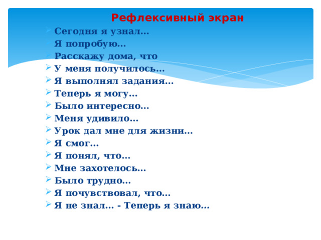 Рефлексивный экран Сегодня я узнал… Я попробую… Расскажу дома, что У меня получилось… Я выполнял задания… Теперь я могу… Было интересно… Меня удивило… Урок дал мне для жизни… Я смог… Я понял, что… Мне захотелось… Было трудно… Я почувствовал, что… Я не знал… - Теперь я знаю … 