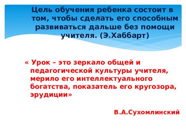 Цель обучения ребенка состоит в том, чтобы сделать его способным развиваться дальше без помощи учителя. (Э.Хаббарт)   « Урок – это зеркало общей и  педагогической культуры учителя,  мерило его интеллектуального богатства,  показатель его кругозора, эрудиции»   В.А.Сухомлинский                                                                 