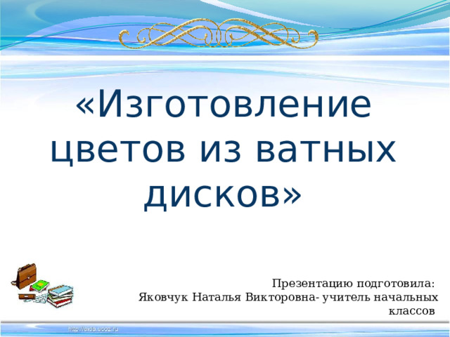 «Изготовление цветов из ватных дисков» Презентацию подготовила:  Яковчук Наталья Викторовна- учитель начальных классов   