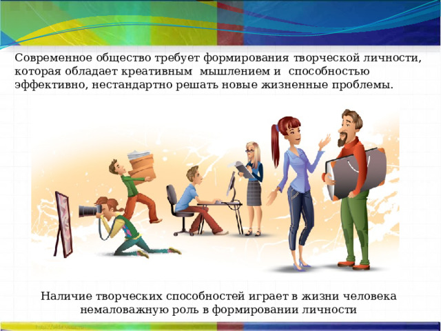 Современное общество требует формирования творческой личности, которая обладает креативным мышлением и способностью эффективно, нестандартно решать новые жизненные проблемы.  Наличие творческих способностей играет в жизни человека немаловажную роль в формировании личности 