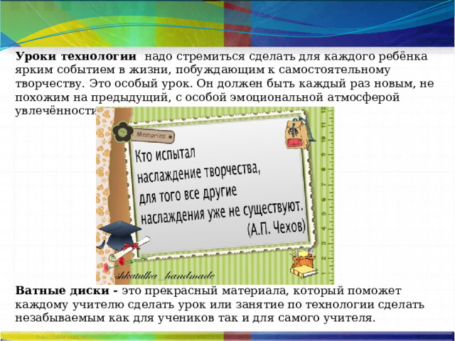 Уроки технологии  надо стремиться сделать для каждого ребёнка ярким событием в жизни, побуждающим к самостоятельному творчеству. Это особый урок. Он должен быть каждый раз новым, не похожим на предыдущий, с особой эмоциональной атмосферой увлечённости. Ватные диски - это прекрасный материала, который поможет каждому учителю сделать урок или занятие по технологии сделать незабываемым как для учеников так и для самого учителя. 