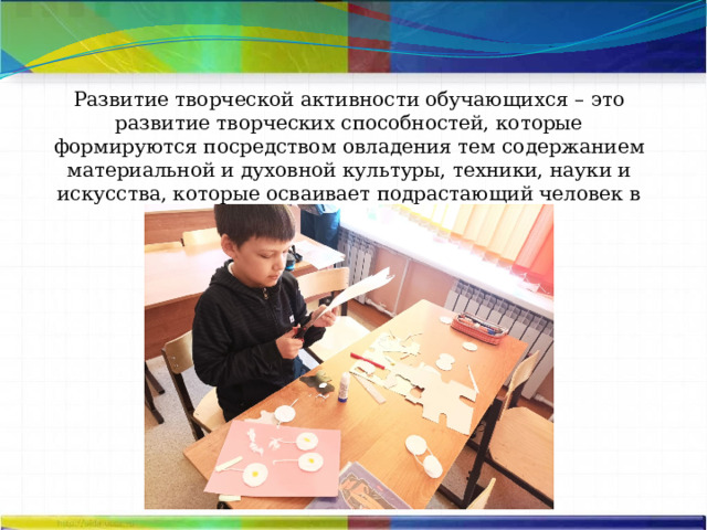 Развитие творческой активности обучающихся – это развитие творческих способностей, которые формируются посредством овладения тем содержанием материальной и духовной культуры, техники, науки и искусства, которые осваивает подрастающий человек в процессе обучения. 