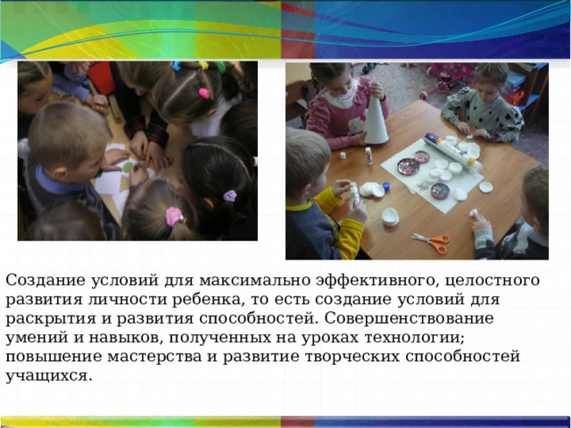 Создание условий для максимально эффективного, целостного развития личности ребенка, то есть создание условий для раскрытия и развития способностей. Совершенствование умений и навыков, полученных на уроках технологии; повышение мастерства и развитие творческих способностей учащихся. 