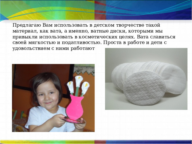Предлагаю Вам использовать в детском творчестве такой материал, как вата, а именно, ватные диски, которыми мы привыкли использовать в косметических целях. Вата славиться своей мягкостью и податливостью. Проста в работе и дети с удовольствием с ними работают 