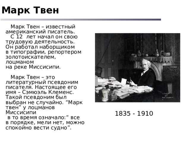 Марк Твен  Марк Твен – известный американский писатель.  С 12 лет начал он свою трудовую деятельность. Он работал наборщиком в типографии, репортером золотоискателем, лоцманом на реке Миссисипи.  Марк Твен – это литературный псевдоним писателя. Настоящее его имя – Сэмюэль Клеменс. Такой псевдоним был выбран не случайно. “Марк твен” у лоцманов Миссисипи  в то время означало:“ все в порядке, мели нет, можно спокойно вести судно”. 1835 - 1910 
