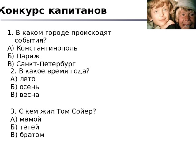 Конкурс капитанов 1. В каком городе происходят события? А) Константинополь Б) Париж В) Санкт-Петербург 2. В какое время года? А) лето Б) осень В) весна 3. С кем жил Том Сойер? А) мамой Б) тетей В) братом 