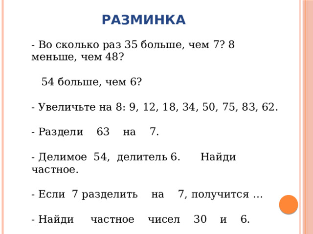 РАЗМИНКА - Во сколько раз 35 больше, чем 7? 8 меньше, чем 48?  54 больше, чем 6? - Увеличьте на 8: 9, 12, 18, 34, 50, 75, 83, 62. - Раздели 63 на 7. - Делимое 54, делитель 6. Найди частное. - Если 7 разделить на 7, получится … - Найди частное чисел 30 и 6. - Сколько раз по 7 содержится в числе 35? 