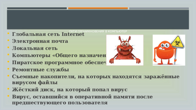      Пути проникновения в компьютер    Глобальная сеть Internet Электронная почта Локальная сеть Компьютеры «Общего назначения» Пиратское программное обеспечение Ремонтные службы Съемные накопители, на которых находятся заражённые вирусом файлы Жёсткий диск, на который попал вирус Вирус, оставшийся в оперативной памяти после предшествующего пользователя 