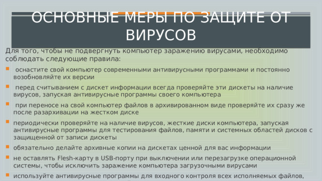 Основные меры по защите от вирусов Для того, чтобы не подвергнуть компьютер заражению вирусами, необходимо соблюдать следующие правила:   оснастите свой компьютер современными антивирусными программами и постоянно возобновляйте их версии  перед считыванием с дискет информации всегда проверяйте эти дискеты на наличие вирусов, запуская антивирусные программы своего компьютера  при переносе на свой компьютер файлов в архивированном виде проверяйте их сразу же после разархивации на жестком диске периодически проверяйте на наличие вирусов, жесткие диски компьютера, запуская антивирусные программы для тестирования файлов, памяти и системных областей дисков с защищенной от записи дискеты обязательно делайте архивные копии на дискетах ценной для вас информации не оставлять Flesh-карту в USB-порту при выключении или перезагрузке операционной системы, чтобы исключить заражение компьютера загрузочными вирусами используйте антивирусные программы для входного контроля всех исполняемых файлов, получаемых из компьютерных сетей 