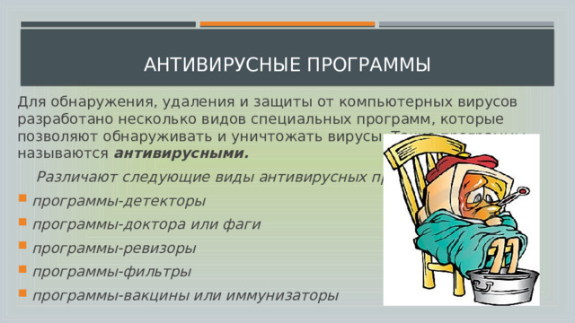  Антивирусные программы Для обнаружения, удаления и защиты от компьютерных вирусов разработано несколько видов специальных программ, которые позволяют обнаруживать и уничтожать вирусы. Такие программы называются  антивирусными.  Различают следующие виды антивирусных программ: программы-детекторы программы-доктора или фаги программы-ревизоры программы-фильтры программы-вакцины или иммунизаторы 