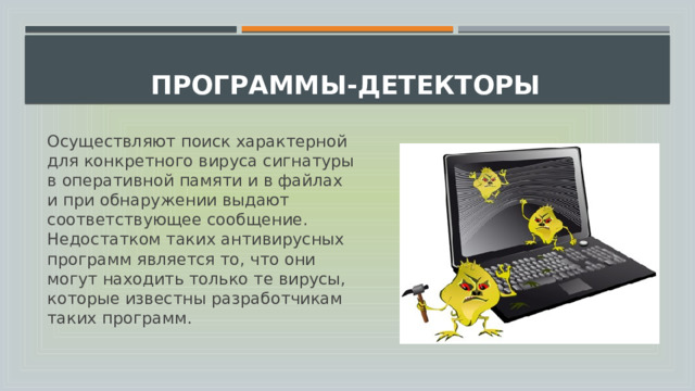  Программы-детекторы   Осуществляют поиск характерной для конкретного вируса сигнатуры в оперативной памяти и в файлах и при обнаружении выдают соответствующее сообщение. Недостатком таких антивирусных программ является то, что они могут находить только те вирусы, которые известны разработчикам таких программ. 
