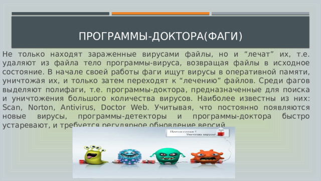  программы-доктора(фаги) Не только находят зараженные вирусами файлы, но и “лечат” их, т.е. удаляют из файла тело программы-вируса, возвращая файлы в исходное состояние. В начале своей работы фаги ищут вирусы в оперативной памяти, уничтожая их, и только затем переходят к “лечению” файлов. Среди фагов выделяют полифаги, т.е. программы-доктора, предназначенные для поиска и уничтожения большого количества вирусов. Наиболее известны из них: Scan, Norton, Antivirus, Doctor Web. Учитывая, что постоянно появляются новые вирусы, программы-детекторы и программы-доктора быстро устаревают, и требуется регулярное обновление версий. 