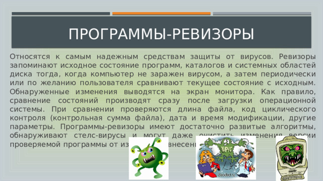  программы-ревизоры Относятся к самым надежным средствам защиты от вирусов. Ревизоры запоминают исходное состояние программ, каталогов и системных областей диска тогда, когда компьютер не заражен вирусом, а затем периодически или по желанию пользователя сравнивают текущее состояние с исходным. Обнаруженные изменения выводятся на экран монитора. Как правило, сравнение состояний производят сразу после загрузки операционной системы. При сравнении проверяются длина файла, код циклического контроля (контрольная сумма файла), дата и время модификации, другие параметры. Программы-ревизоры имеют достаточно развитые алгоритмы, обнаруживают стелс-вирусы и могут даже очистить изменения версии проверяемой программы от изменений, внесенных вирусом.  