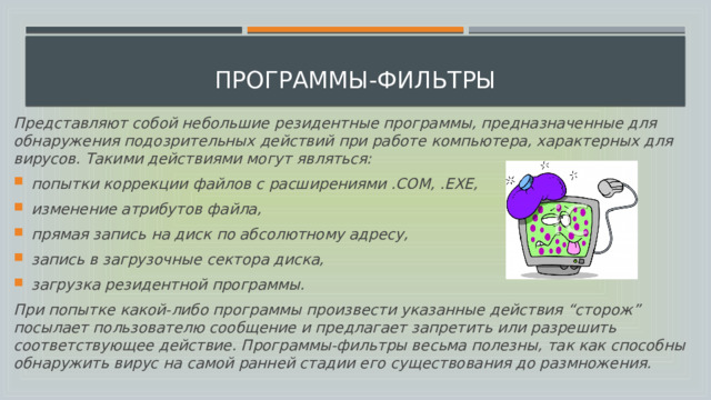  программы-фильтры Представляют собой небольшие резидентные программы, предназначенные для обнаружения подозрительных действий при работе компьютера, характерных для вирусов. Такими действиями могут являться: попытки коррекции файлов с расширениями .COM, .EXE, изменение атрибутов файла, прямая запись на диск по абсолютному адресу, запись в загрузочные сектора диска, загрузка резидентной программы. При попытке какой-либо программы произвести указанные действия “сторож” посылает пользователю сообщение и предлагает запретить или разрешить соответствующее действие. Программы-фильтры весьма полезны, так как способны обнаружить вирус на самой ранней стадии его существования до размножения. 