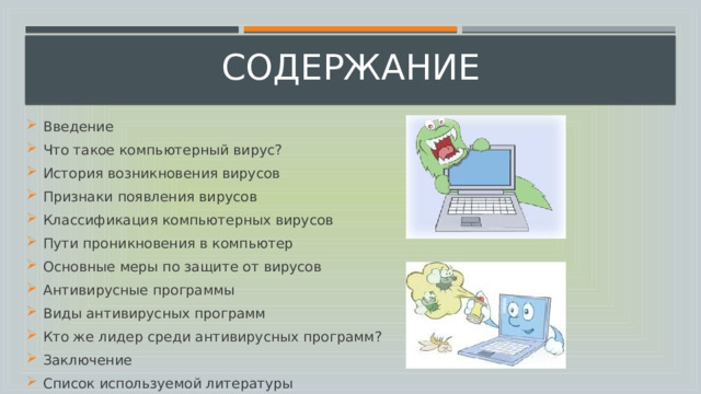 содержание Введение Что такое компьютерный вирус? История возникновения вирусов Признаки появления вирусов Классификация компьютерных вирусов Пути проникновения в компьютер Основные меры по защите от вирусов Антивирусные программы Виды антивирусных программ Кто же лидер среди антивирусных программ? Заключение Список используемой литературы 