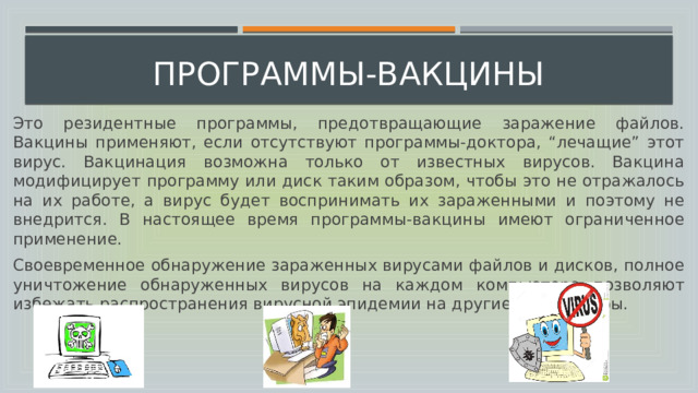  программы-вакцины Это резидентные программы, предотвращающие заражение файлов. Вакцины применяют, если отсутствуют программы-доктора, “лечащие” этот вирус. Вакцинация возможна только от известных вирусов. Вакцина модифицирует программу или диск таким образом, чтобы это не отражалось на их работе, а вирус будет воспринимать их зараженными и поэтому не внедрится. В настоящее время программы-вакцины имеют ограниченное применение. Своевременное обнаружение зараженных вирусами файлов и дисков, полное уничтожение обнаруженных вирусов на каждом компьютере позволяют избежать распространения вирусной эпидемии на другие компьютеры. 