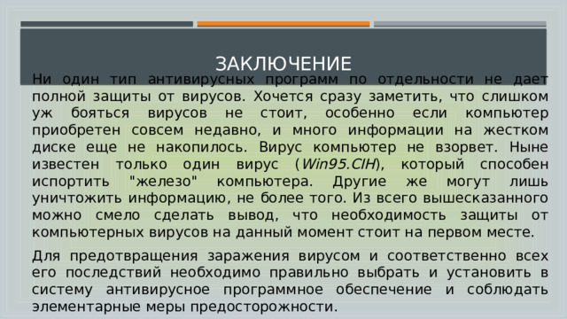  заключение Ни один тип антивирусных программ по отдельности не дает полной защиты от вирусов. Хочется сразу заметить, что слишком уж бояться вирусов не стоит, особенно если компьютер приобретен совсем недавно, и много информации на жестком диске еще не накопилось. Вирус компьютер не взорвет. Ныне известен только один вирус ( Win95.CIH ), который способен испортить 