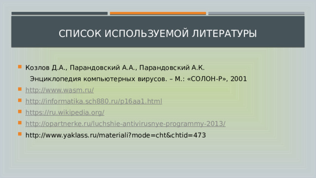  список используемой литературы Козлов Д.А., Парандовский А.А., Парандовский А.К.  Энциклопедия компьютерных вирусов. – М.: «СОЛОН-Р», 2001 http://www.wasm.ru/ http://informatika.sch880.ru/p16aa1.html https://ru.wikipedia.org/ http://opartnerke.ru/luchshie-antivirusnye-programmy-2013/ http://www.yaklass.ru/materiali?mode=cht&chtid=473 