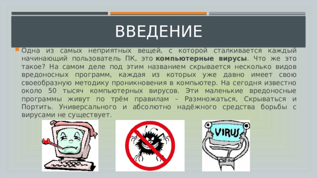введение Одна из самых неприятных вещей, с которой сталкивается каждый начинающий пользователь ПК, это  компьютерные вирусы . Что же это такое? На самом деле под этим названием скрывается несколько видов вредоносных программ, каждая из которых уже давно имеет свою своеобразную методику проникновения в компьютер. На сегодня известно около 50 тысяч компьютерных вирусов. Эти маленькие вредоносные программы живут по трём правилам – Размножаться, Скрываться и Портить. Универсального и абсолютно надёжного средства борьбы с вирусами не существует. 