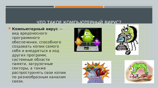   Что такое компьютерный вирус?   Компьютерный вирус  — вид вредоносного программного обеспечения, способного создавать копии самого себя и внедряться в код других программ, системные области памяти, загрузочные секторы, а также распространять свои копии по разнообразным каналам связи. 
