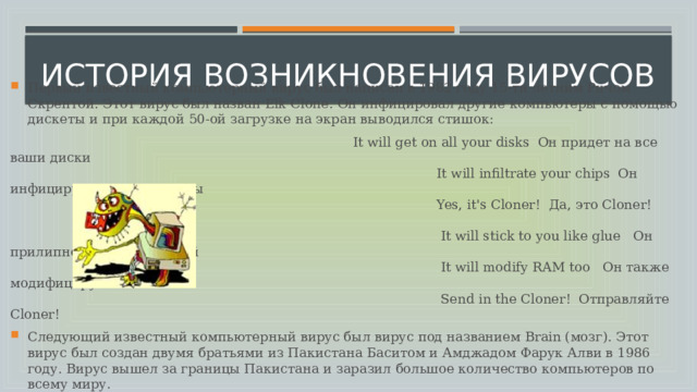 История возникновения вирусов   Первый известный компьютерный вирус был написан в 1982 году 15-ти летним Ричом Скрентой. Этот вирус был назван Elk Clone .  Он инфицировал другие компьютеры с помощью дискеты и при каждой 50-ой загрузке на экран выводился стишок:  It will get on all your disks  Он придет на все ваши диски   It will infiltrate your chips  Он инфицирует все Ваши чипы   Yes, it's Cloner!  Да, это Cloner!      It will stick to you like glue   Он прилипнет к Вам, как клей   It will modify RAM too   Он также модифицирует RAM   Send in the Cloner!  Отправляйте Cloner! Следующий известный компьютерный вирус был вирус под названием Brain (мозг). Этот вирус был создан двумя братьями из Пакистана Баситом и Амджадом Фарук Алви в 1986 году. Вирус вышел за границы Пакистана и заразил большое количество компьютеров по всему миру. 