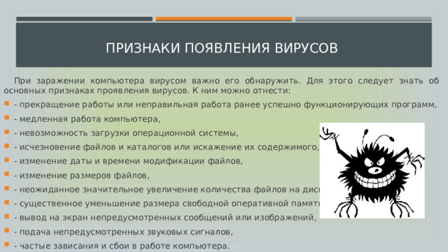  признаки появления вирусов  При заражении компьютера вирусом важно его обнаружить. Для этого следует знать об основных признаках проявления вирусов. К ним можно отнести: - прекращение работы или неправильная работа ранее успешно функционирующих программ, - медленная работа компьютера, - невозможность загрузки операционной системы, - исчезновение файлов и каталогов или искажение их содержимого, - изменение даты и времени модификации файлов, - изменение размеров файлов, - неожиданное значительное увеличение количества файлов на диске, - существенное уменьшение размера свободной оперативной памяти, - вывод на экран непредусмотренных сообщений или изображений, - подача непредусмотренных звуковых сигналов, - частые зависания и сбои в работе компьютера.  